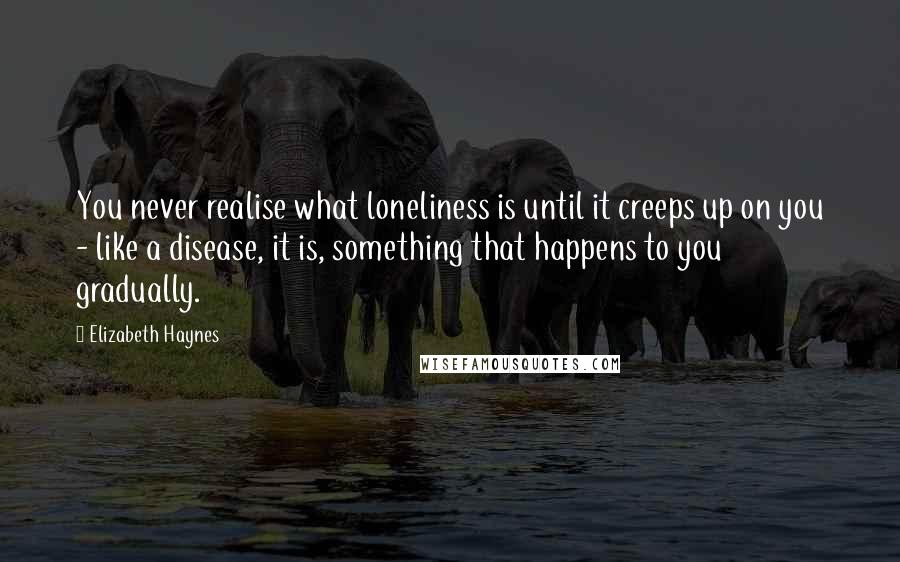 Elizabeth Haynes Quotes: You never realise what loneliness is until it creeps up on you - like a disease, it is, something that happens to you gradually.