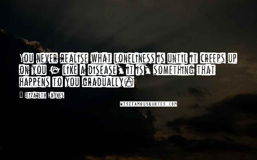 Elizabeth Haynes Quotes: You never realise what loneliness is until it creeps up on you - like a disease, it is, something that happens to you gradually.