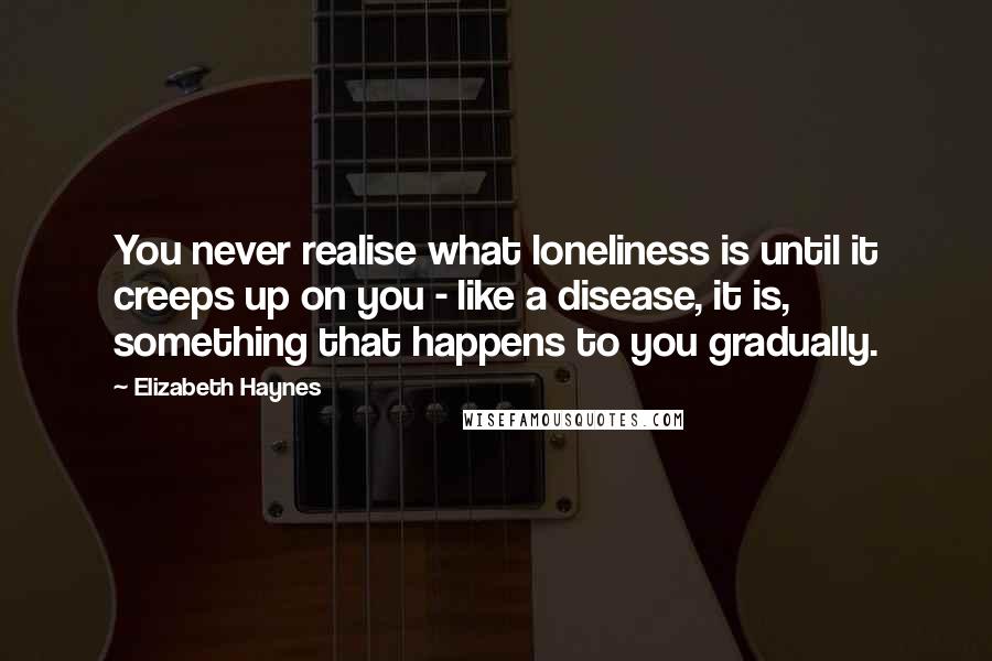 Elizabeth Haynes Quotes: You never realise what loneliness is until it creeps up on you - like a disease, it is, something that happens to you gradually.