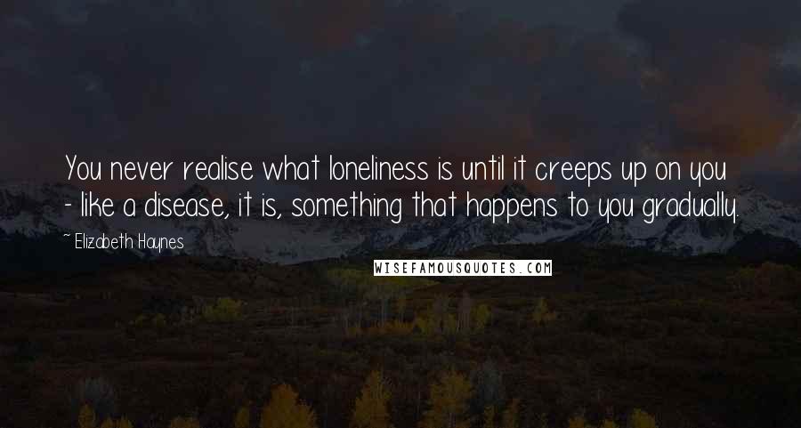 Elizabeth Haynes Quotes: You never realise what loneliness is until it creeps up on you - like a disease, it is, something that happens to you gradually.