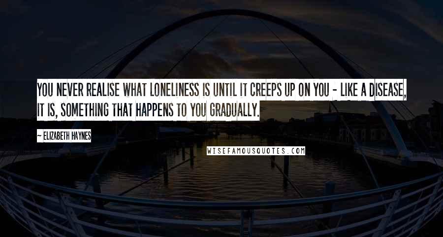 Elizabeth Haynes Quotes: You never realise what loneliness is until it creeps up on you - like a disease, it is, something that happens to you gradually.