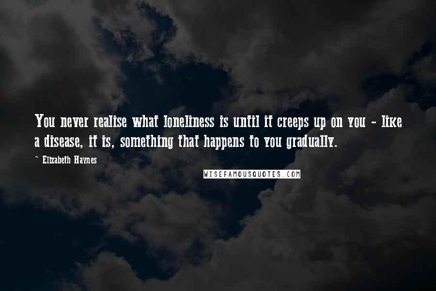 Elizabeth Haynes Quotes: You never realise what loneliness is until it creeps up on you - like a disease, it is, something that happens to you gradually.