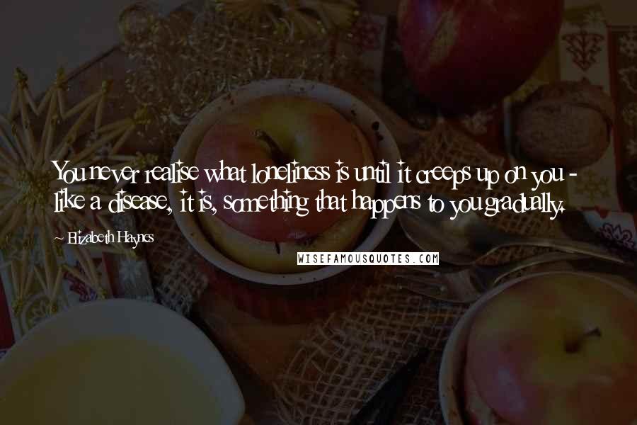 Elizabeth Haynes Quotes: You never realise what loneliness is until it creeps up on you - like a disease, it is, something that happens to you gradually.