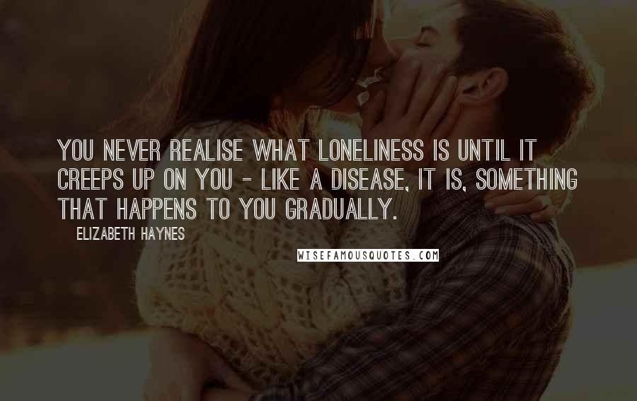 Elizabeth Haynes Quotes: You never realise what loneliness is until it creeps up on you - like a disease, it is, something that happens to you gradually.