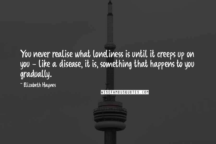 Elizabeth Haynes Quotes: You never realise what loneliness is until it creeps up on you - like a disease, it is, something that happens to you gradually.