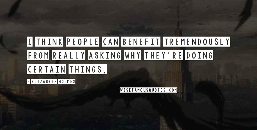 Elizabeth Holmes Quotes: I think people can benefit tremendously from really asking why they're doing certain things,