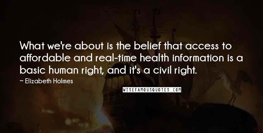 Elizabeth Holmes Quotes: What we're about is the belief that access to affordable and real-time health information is a basic human right, and it's a civil right.