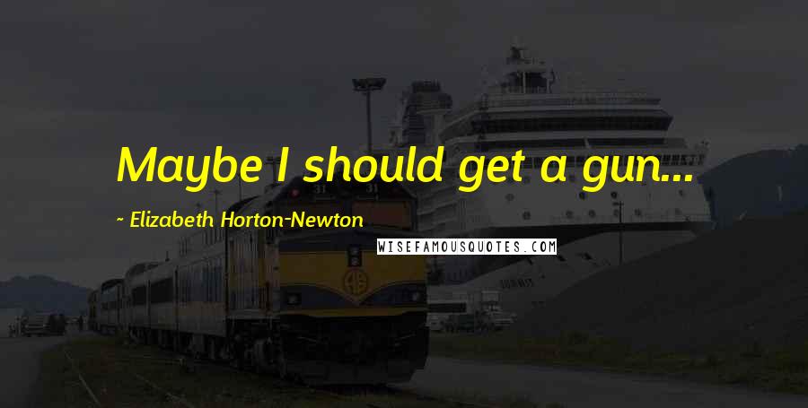 Elizabeth Horton-Newton Quotes: Maybe I should get a gun...