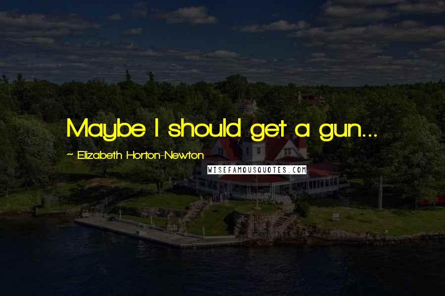 Elizabeth Horton-Newton Quotes: Maybe I should get a gun...