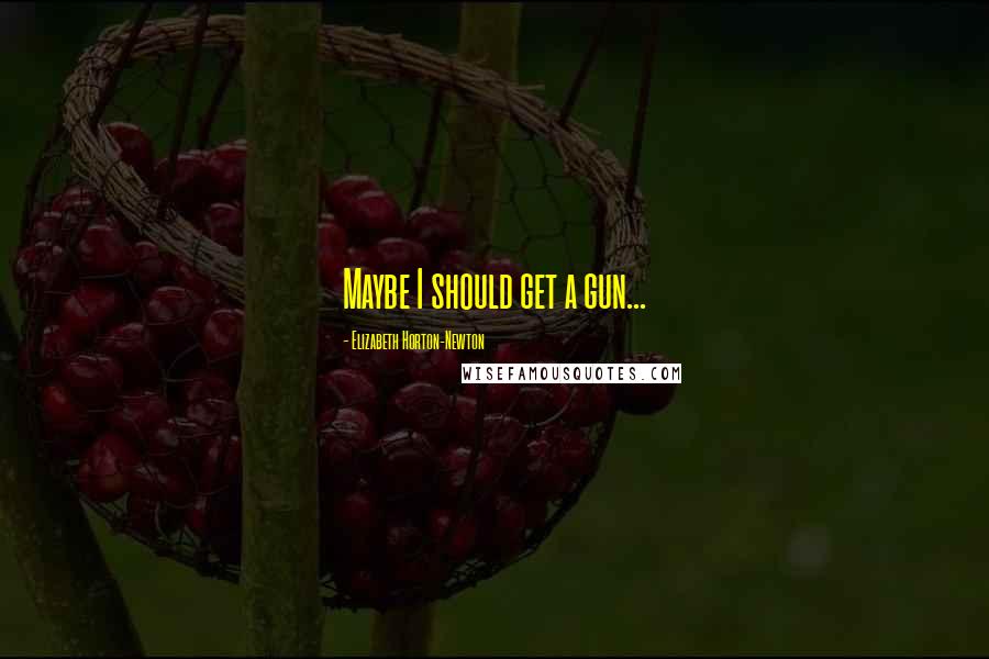 Elizabeth Horton-Newton Quotes: Maybe I should get a gun...