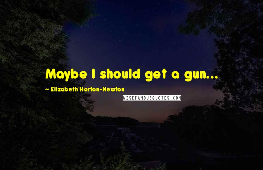Elizabeth Horton-Newton Quotes: Maybe I should get a gun...