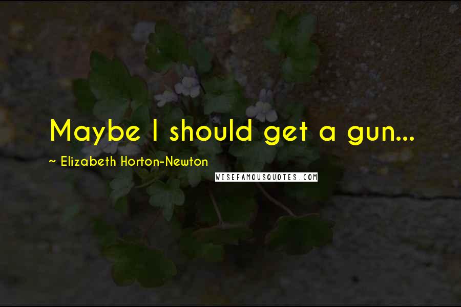 Elizabeth Horton-Newton Quotes: Maybe I should get a gun...