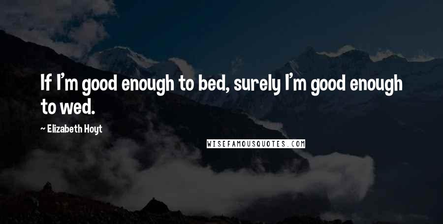 Elizabeth Hoyt Quotes: If I'm good enough to bed, surely I'm good enough to wed.
