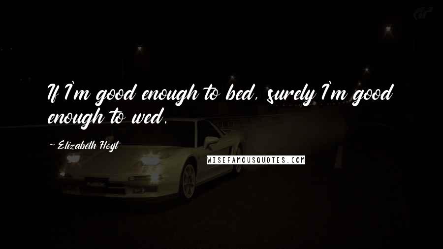 Elizabeth Hoyt Quotes: If I'm good enough to bed, surely I'm good enough to wed.