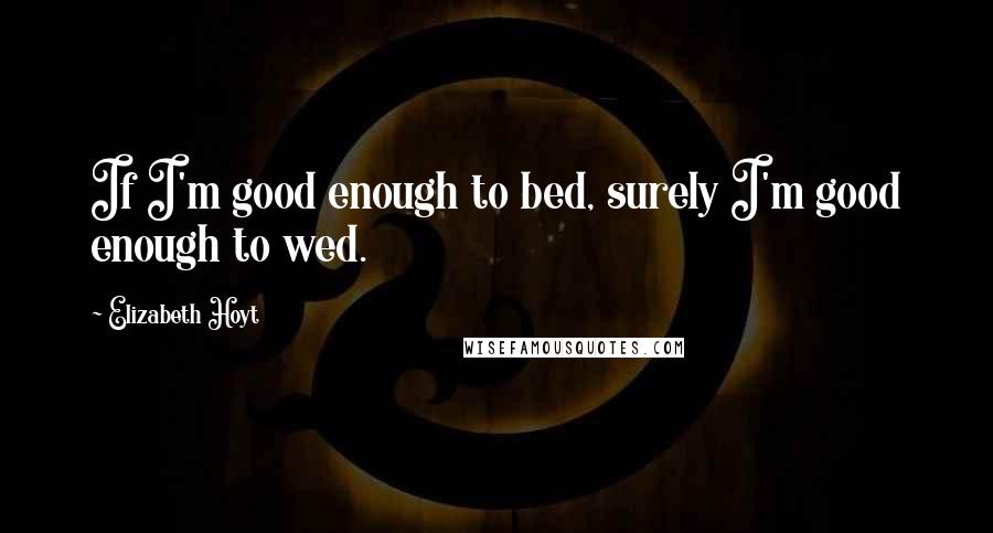 Elizabeth Hoyt Quotes: If I'm good enough to bed, surely I'm good enough to wed.