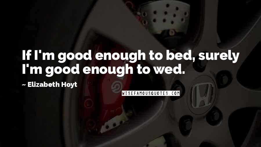 Elizabeth Hoyt Quotes: If I'm good enough to bed, surely I'm good enough to wed.