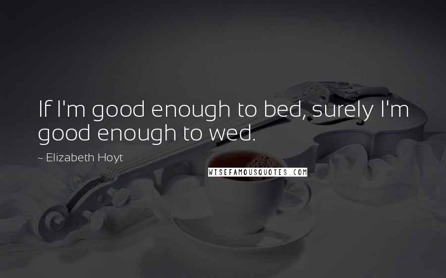 Elizabeth Hoyt Quotes: If I'm good enough to bed, surely I'm good enough to wed.
