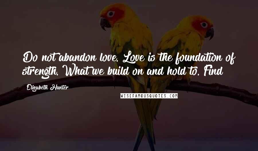 Elizabeth Hunter Quotes: Do not abandon love. Love is the foundation of strength. What we build on and hold to. Find