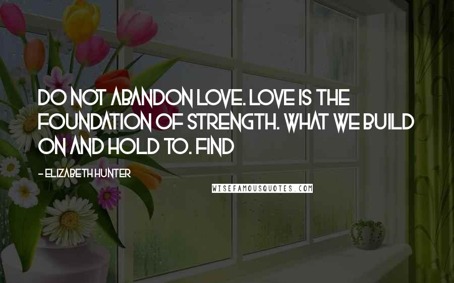 Elizabeth Hunter Quotes: Do not abandon love. Love is the foundation of strength. What we build on and hold to. Find