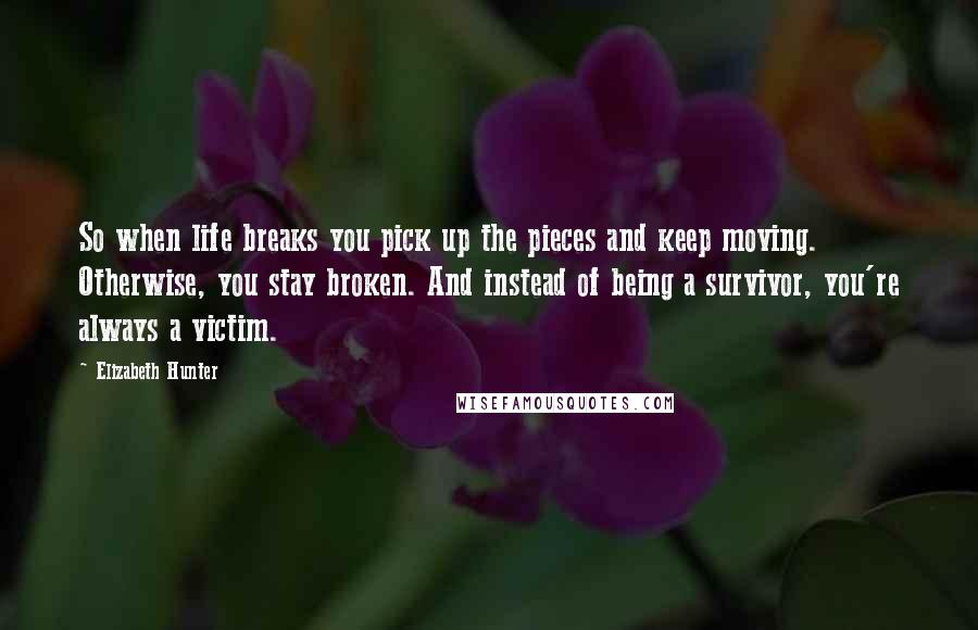 Elizabeth Hunter Quotes: So when life breaks you pick up the pieces and keep moving. Otherwise, you stay broken. And instead of being a survivor, you're always a victim.