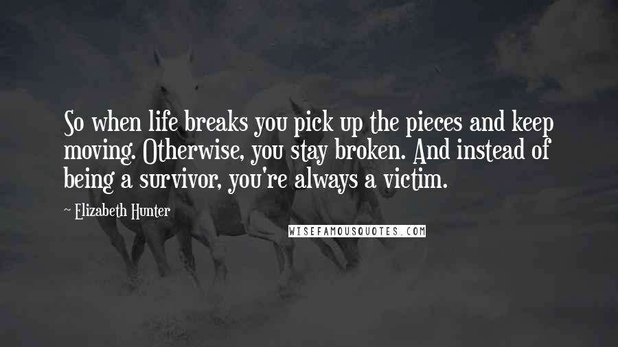 Elizabeth Hunter Quotes: So when life breaks you pick up the pieces and keep moving. Otherwise, you stay broken. And instead of being a survivor, you're always a victim.