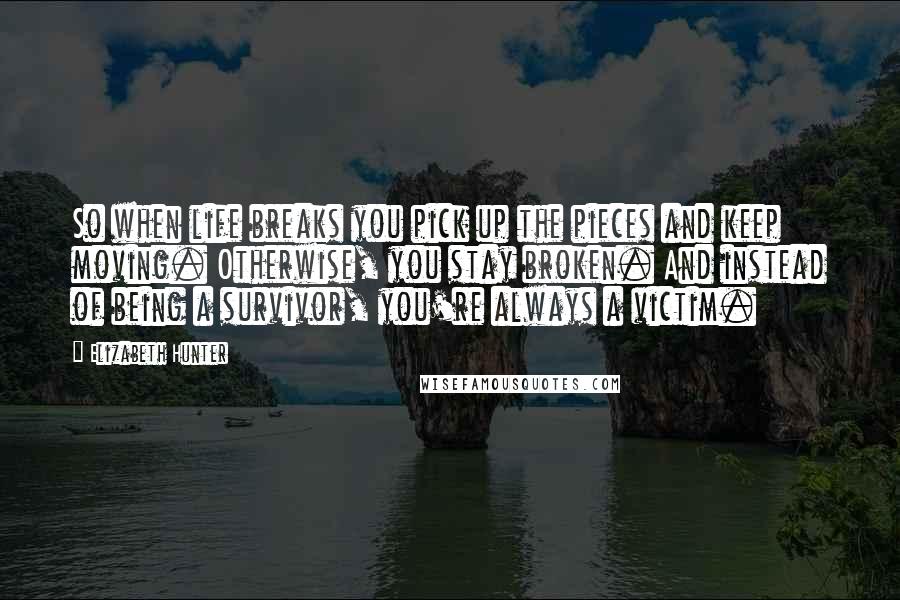 Elizabeth Hunter Quotes: So when life breaks you pick up the pieces and keep moving. Otherwise, you stay broken. And instead of being a survivor, you're always a victim.