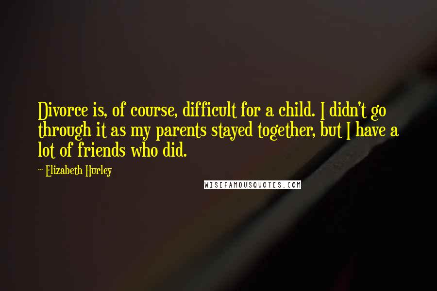Elizabeth Hurley Quotes: Divorce is, of course, difficult for a child. I didn't go through it as my parents stayed together, but I have a lot of friends who did.