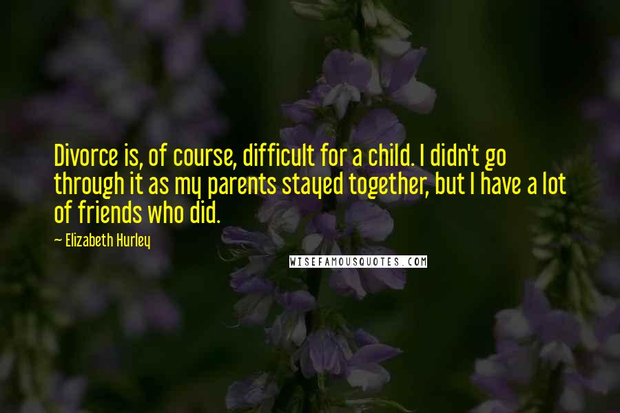 Elizabeth Hurley Quotes: Divorce is, of course, difficult for a child. I didn't go through it as my parents stayed together, but I have a lot of friends who did.
