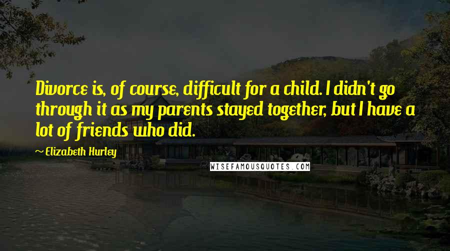 Elizabeth Hurley Quotes: Divorce is, of course, difficult for a child. I didn't go through it as my parents stayed together, but I have a lot of friends who did.