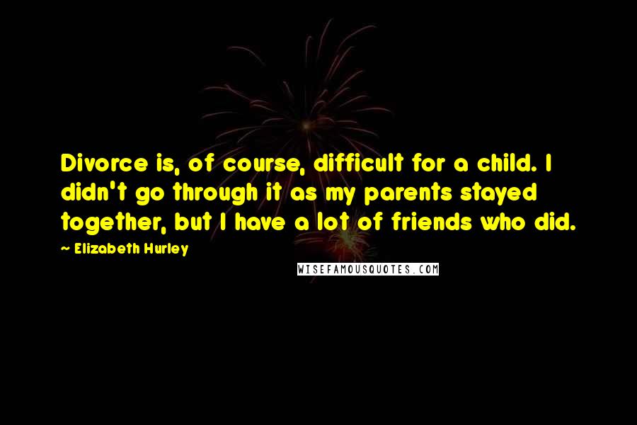 Elizabeth Hurley Quotes: Divorce is, of course, difficult for a child. I didn't go through it as my parents stayed together, but I have a lot of friends who did.