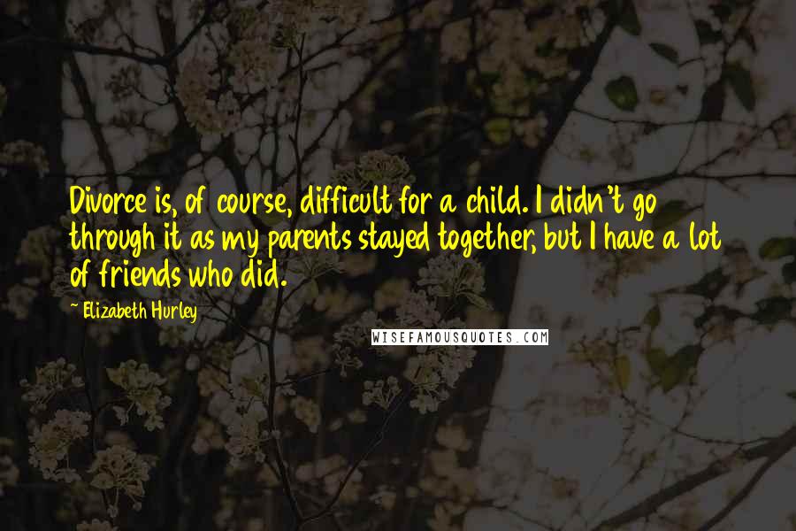 Elizabeth Hurley Quotes: Divorce is, of course, difficult for a child. I didn't go through it as my parents stayed together, but I have a lot of friends who did.