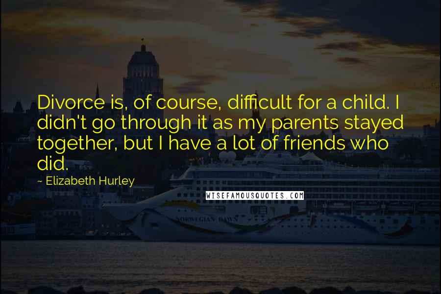 Elizabeth Hurley Quotes: Divorce is, of course, difficult for a child. I didn't go through it as my parents stayed together, but I have a lot of friends who did.