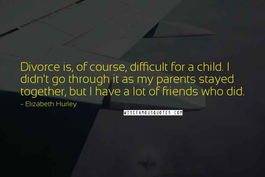 Elizabeth Hurley Quotes: Divorce is, of course, difficult for a child. I didn't go through it as my parents stayed together, but I have a lot of friends who did.