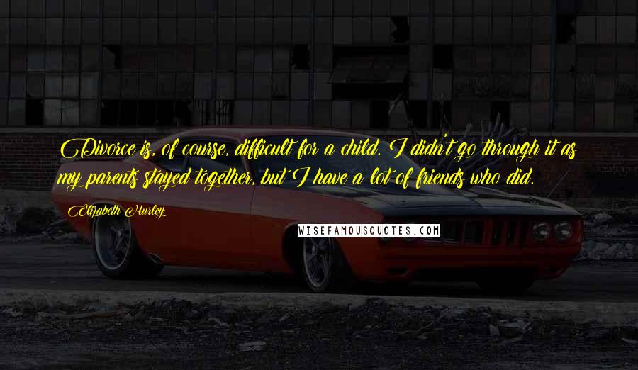 Elizabeth Hurley Quotes: Divorce is, of course, difficult for a child. I didn't go through it as my parents stayed together, but I have a lot of friends who did.