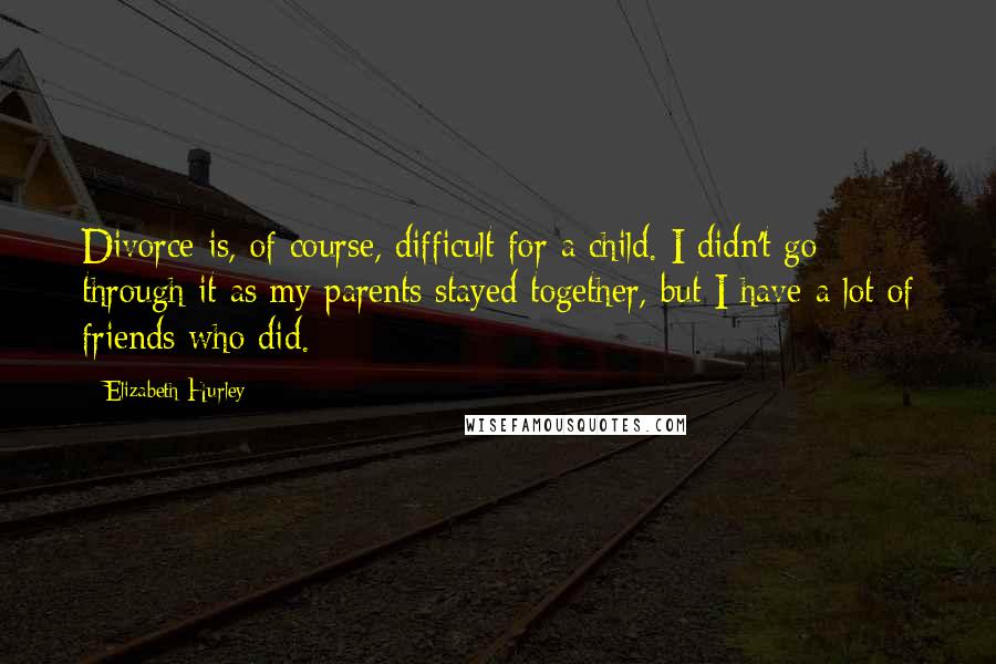 Elizabeth Hurley Quotes: Divorce is, of course, difficult for a child. I didn't go through it as my parents stayed together, but I have a lot of friends who did.