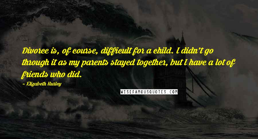 Elizabeth Hurley Quotes: Divorce is, of course, difficult for a child. I didn't go through it as my parents stayed together, but I have a lot of friends who did.