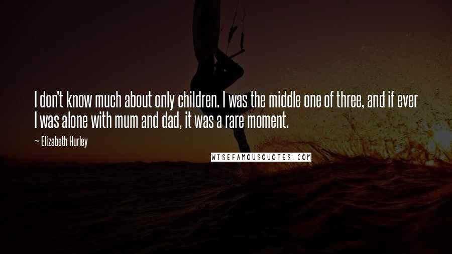 Elizabeth Hurley Quotes: I don't know much about only children. I was the middle one of three, and if ever I was alone with mum and dad, it was a rare moment.
