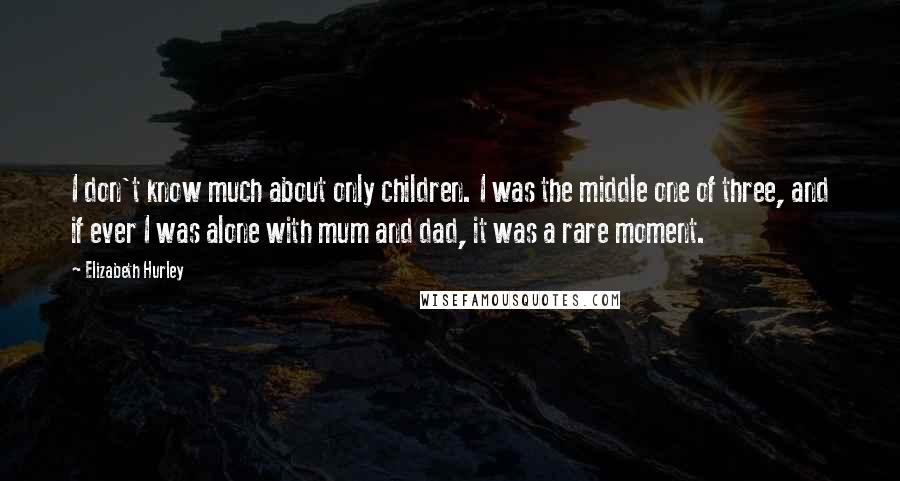 Elizabeth Hurley Quotes: I don't know much about only children. I was the middle one of three, and if ever I was alone with mum and dad, it was a rare moment.