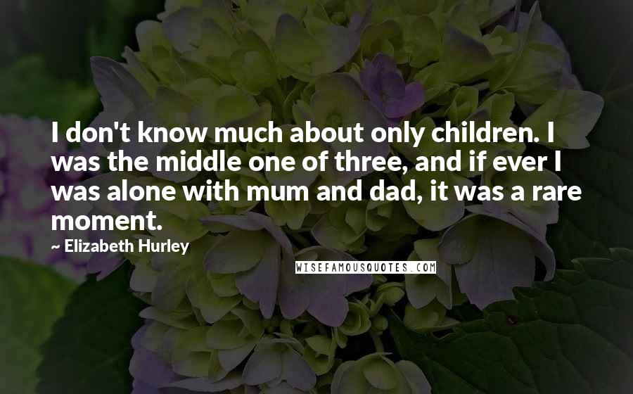 Elizabeth Hurley Quotes: I don't know much about only children. I was the middle one of three, and if ever I was alone with mum and dad, it was a rare moment.