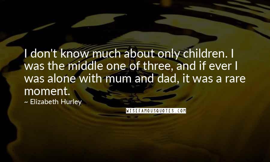 Elizabeth Hurley Quotes: I don't know much about only children. I was the middle one of three, and if ever I was alone with mum and dad, it was a rare moment.