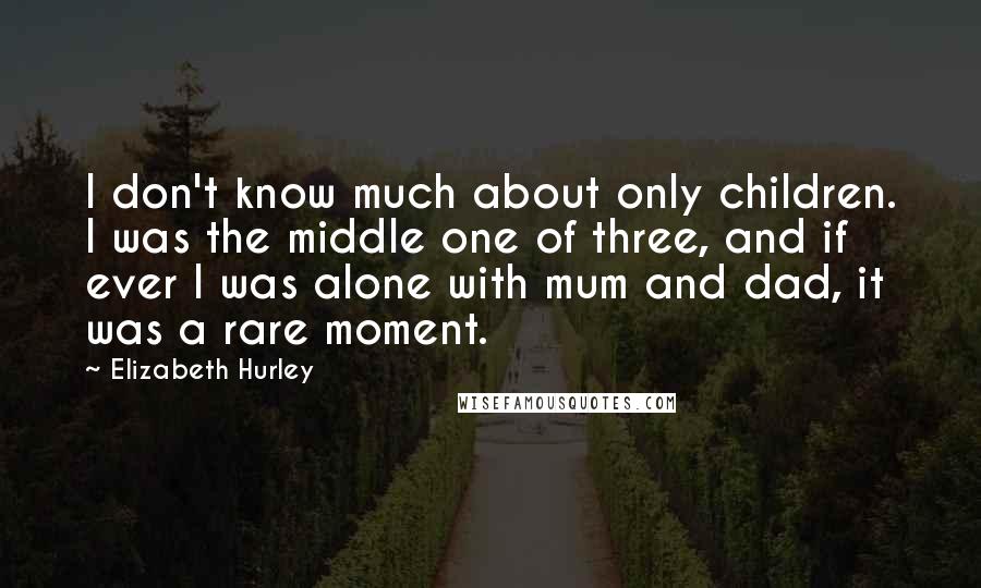 Elizabeth Hurley Quotes: I don't know much about only children. I was the middle one of three, and if ever I was alone with mum and dad, it was a rare moment.