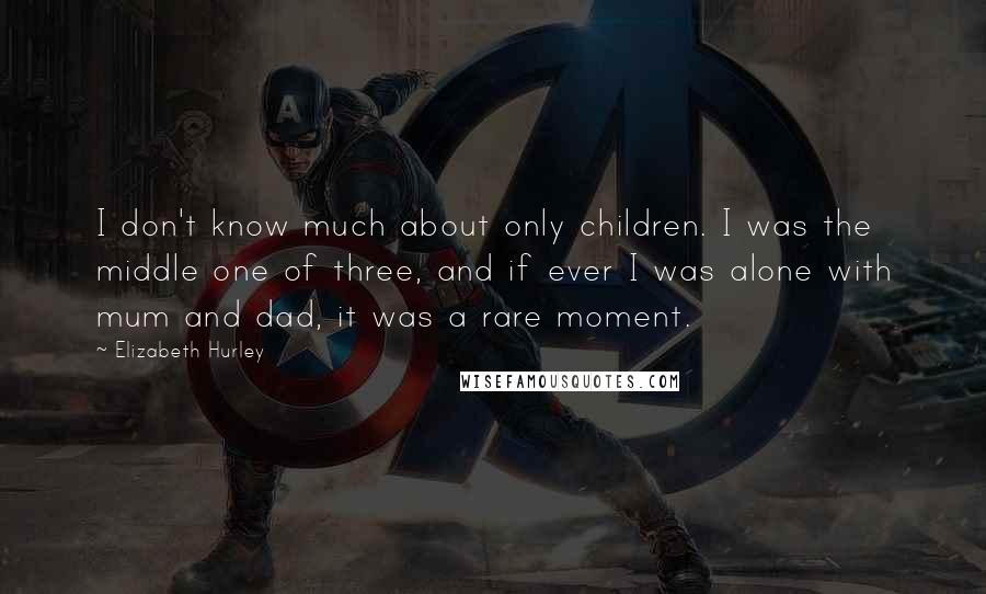 Elizabeth Hurley Quotes: I don't know much about only children. I was the middle one of three, and if ever I was alone with mum and dad, it was a rare moment.