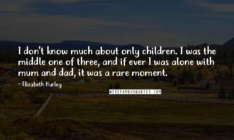 Elizabeth Hurley Quotes: I don't know much about only children. I was the middle one of three, and if ever I was alone with mum and dad, it was a rare moment.