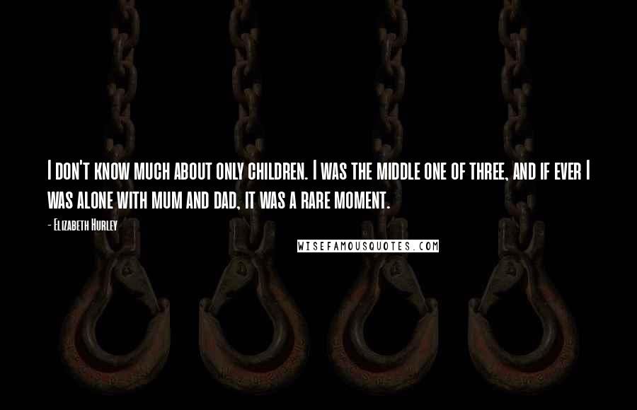 Elizabeth Hurley Quotes: I don't know much about only children. I was the middle one of three, and if ever I was alone with mum and dad, it was a rare moment.