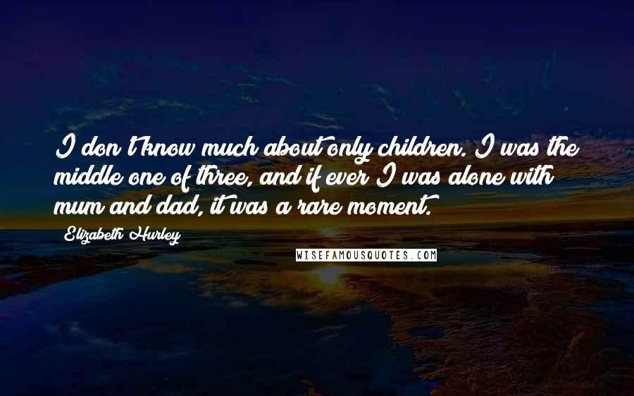 Elizabeth Hurley Quotes: I don't know much about only children. I was the middle one of three, and if ever I was alone with mum and dad, it was a rare moment.