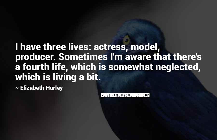 Elizabeth Hurley Quotes: I have three lives: actress, model, producer. Sometimes I'm aware that there's a fourth life, which is somewhat neglected, which is living a bit.