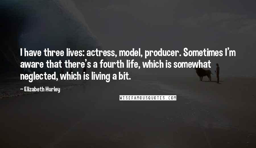 Elizabeth Hurley Quotes: I have three lives: actress, model, producer. Sometimes I'm aware that there's a fourth life, which is somewhat neglected, which is living a bit.