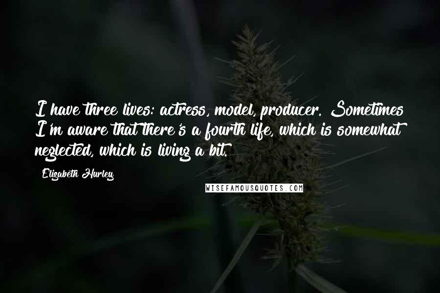 Elizabeth Hurley Quotes: I have three lives: actress, model, producer. Sometimes I'm aware that there's a fourth life, which is somewhat neglected, which is living a bit.