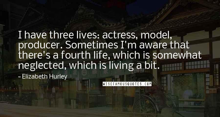 Elizabeth Hurley Quotes: I have three lives: actress, model, producer. Sometimes I'm aware that there's a fourth life, which is somewhat neglected, which is living a bit.