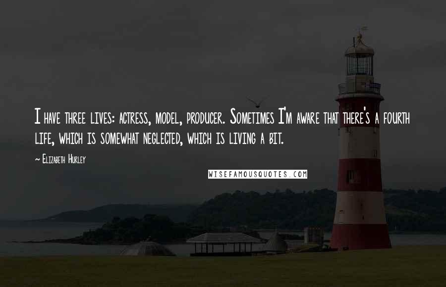 Elizabeth Hurley Quotes: I have three lives: actress, model, producer. Sometimes I'm aware that there's a fourth life, which is somewhat neglected, which is living a bit.
